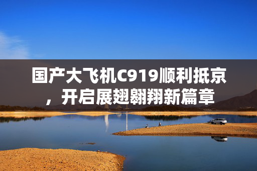 国产大飞机C919顺利抵京，开启展翅翱翔新篇章