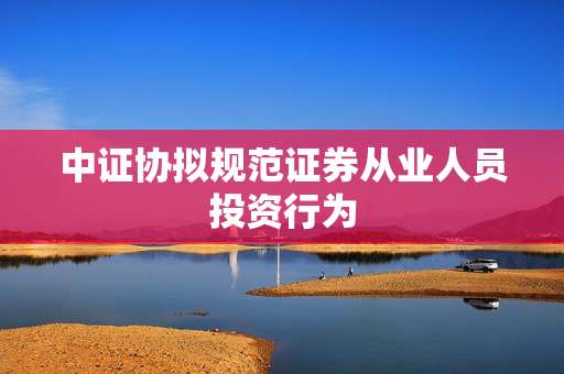 中证协拟规范证券从业人员投资行为
