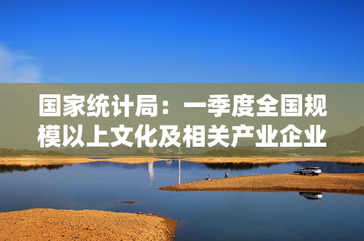 国家统计局：一季度全国规模以上文化及相关产业企业营业收入增长6.2%