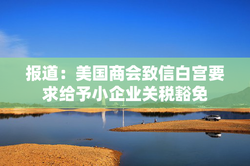 报道：美国商会致信白宫要求给予小企业关税豁免