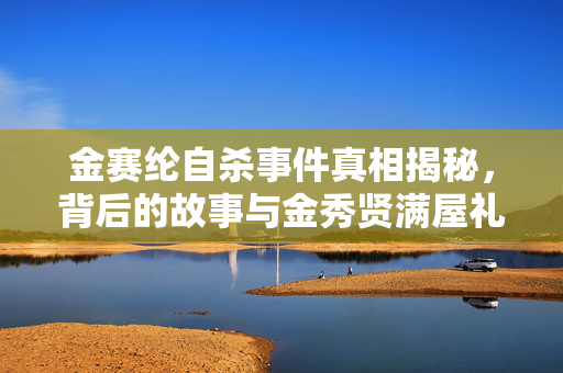 金赛纶自杀事件真相揭秘，背后的故事与金秀贤满屋礼物的谜团