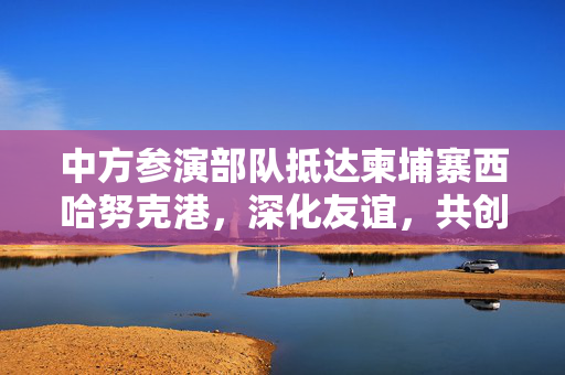中方参演部队抵达柬埔寨西哈努克港，深化友谊，共创合作新篇章