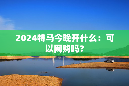 2024特马今晚开什么：可以网购吗？