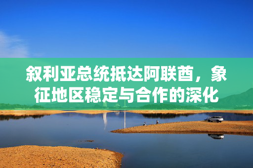 叙利亚总统抵达阿联酋，象征地区稳定与合作的深化