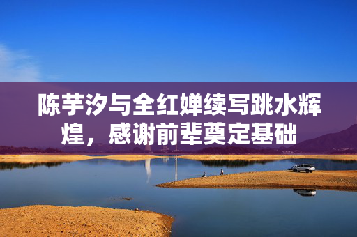 陈芋汐与全红婵续写跳水辉煌，感谢前辈奠定基础