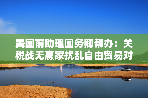 美国前助理国务卿帮办：关税战无赢家扰乱自由贸易对美国经济不利丨世界观