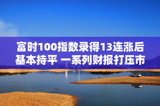 富时100指数录得13连涨后基本持平 一系列财报打压市场情绪