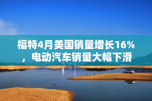 福特4月美国销量增长16%，电动汽车销量大幅下滑