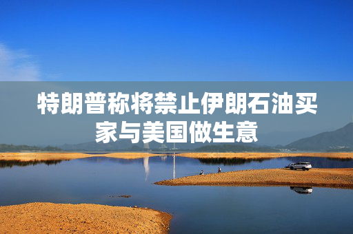 特朗普称将禁止伊朗石油买家与美国做生意
