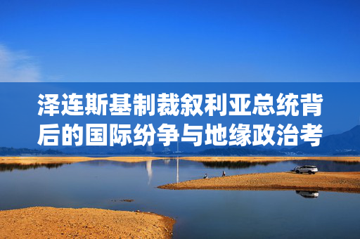 泽连斯基制裁叙利亚总统背后的国际纷争与地缘政治考量，俄媒深度解析