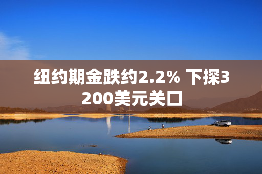 纽约期金跌约2.2% 下探3200美元关口