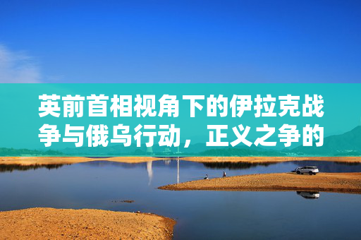 英前首相视角下的伊拉克战争与俄乌行动，正义之争的对比解读