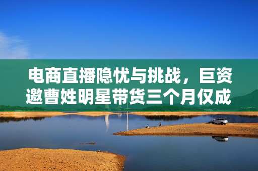 电商直播隐忧与挑战，巨资邀曹姓明星带货三个月仅成交278元深度剖析