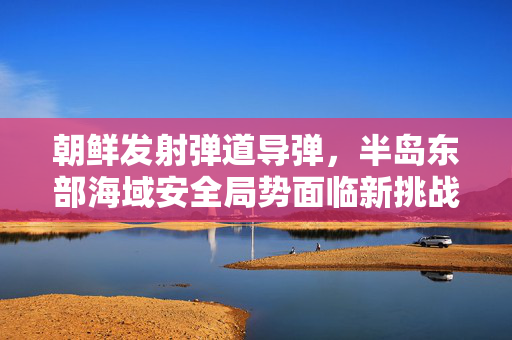 朝鲜发射弹道导弹，半岛东部海域安全局势面临新挑战