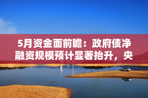 5月资金面前瞻：政府债净融资规模预计显著抬升，央行有望提供流动性支持