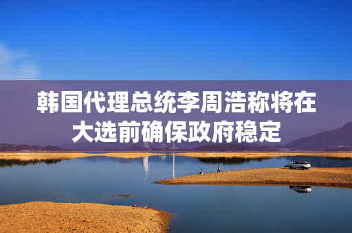 韩国代理总统李周浩称将在大选前确保政府稳定