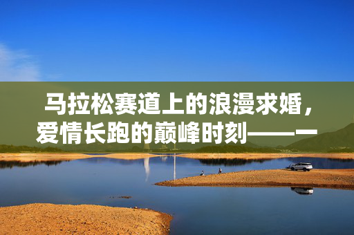 马拉松赛道上的浪漫求婚，爱情长跑的巅峰时刻——一位90后教师的求婚之旅