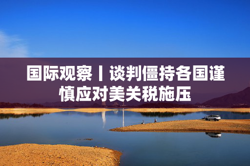 国际观察丨谈判僵持各国谨慎应对美关税施压