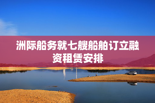 洲际船务就七艘船舶订立融资租赁安排