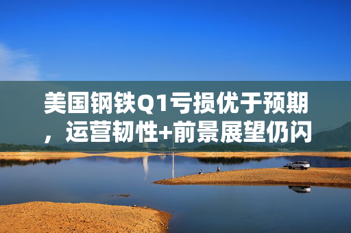 美国钢铁Q1亏损优于预期，运营韧性+前景展望仍闪烁积极信号
