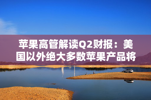 苹果高管解读Q2财报：美国以外绝大多数苹果产品将继续由中国生产