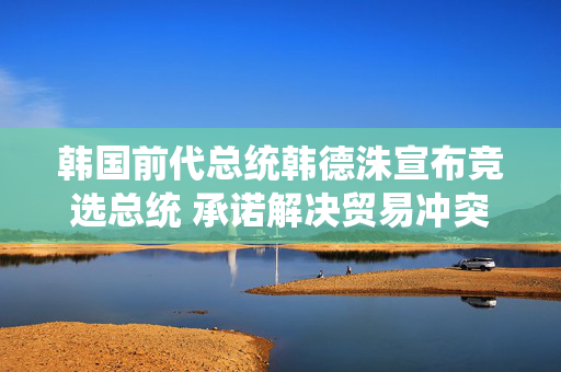 韩国前代总统韩德洙宣布竞选总统 承诺解决贸易冲突并推动修宪