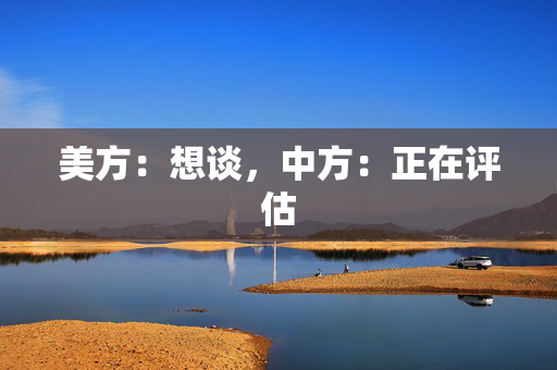 美方：想谈，中方：正在评估