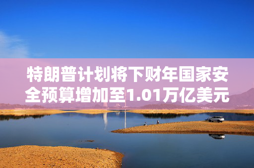 特朗普计划将下财年国家安全预算增加至1.01万亿美元