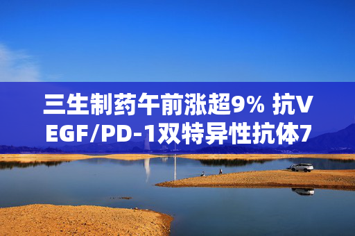 三生制药午前涨超9% 抗VEGF/PD-1双特异性抗体707被纳入突破性治疗品种
