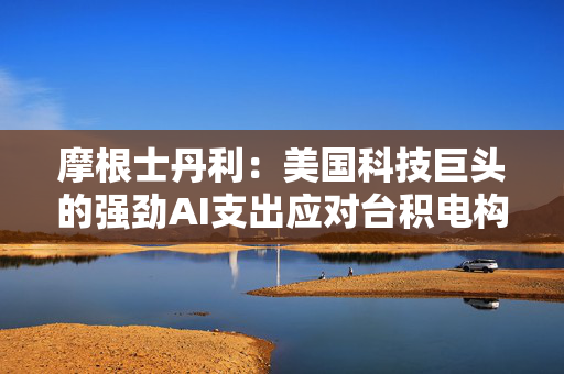 摩根士丹利：美国科技巨头的强劲AI支出应对台积电构成利好