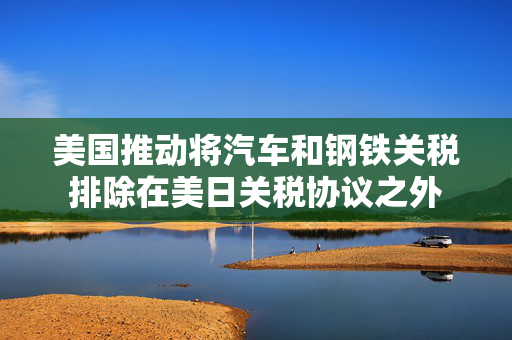 美国推动将汽车和钢铁关税排除在美日关税协议之外