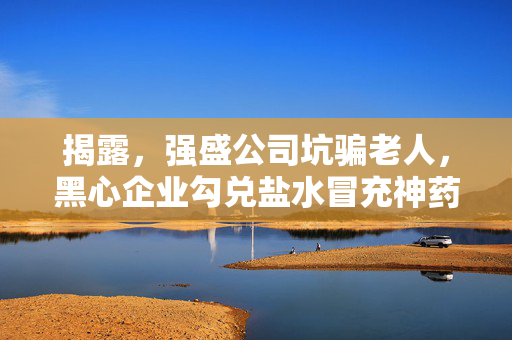 揭露，强盛公司坑骗老人，黑心企业勾兑盐水冒充神药行径曝光