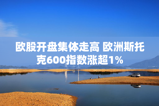 欧股开盘集体走高 欧洲斯托克600指数涨超1%