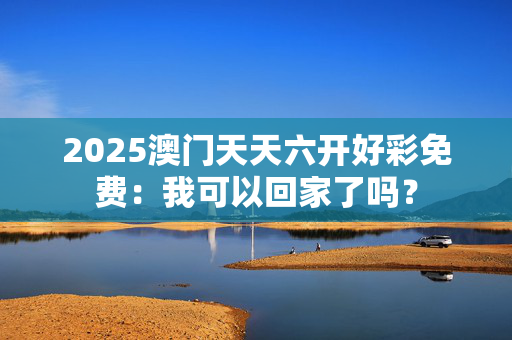 2025澳门天天六开好彩免费：我可以回家了吗？