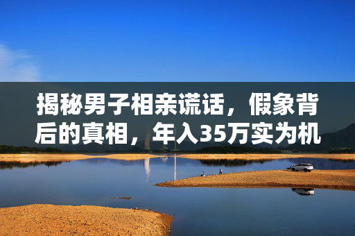 揭秘男子相亲谎话，假象背后的真相，年入35万实为机关幻象