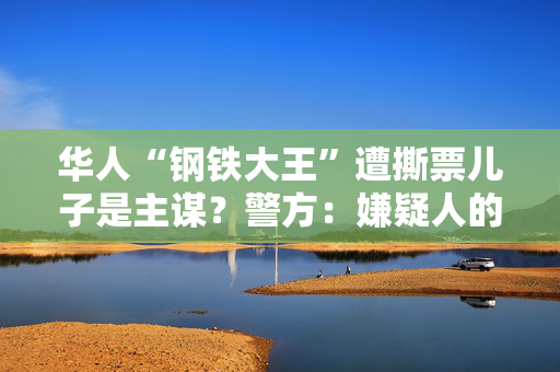 华人“钢铁大王”遭撕票儿子是主谋？警方：嫌疑人的指控缺乏证据
