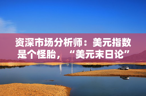 资深市场分析师：美元指数是个怪胎，“美元末日论”言过其实！