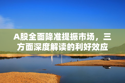 A股全面降准提振市场，三方面深度解读的利好效应