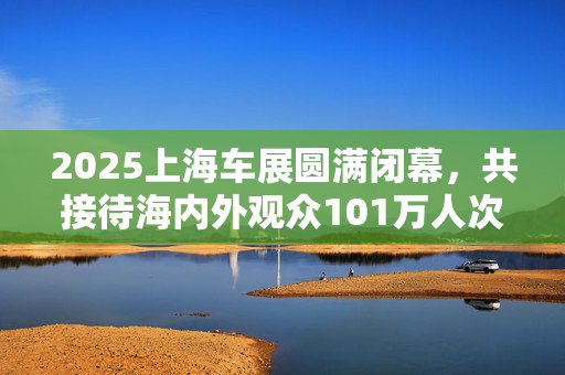 2025上海车展圆满闭幕，共接待海内外观众101万人次