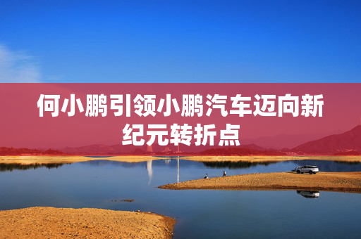 何小鹏引领小鹏汽车迈向新纪元转折点