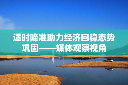 适时降准助力经济回稳态势巩固——媒体观察视角