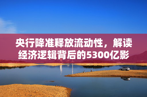 央行降准释放流动性，解读经济逻辑背后的5300亿影响