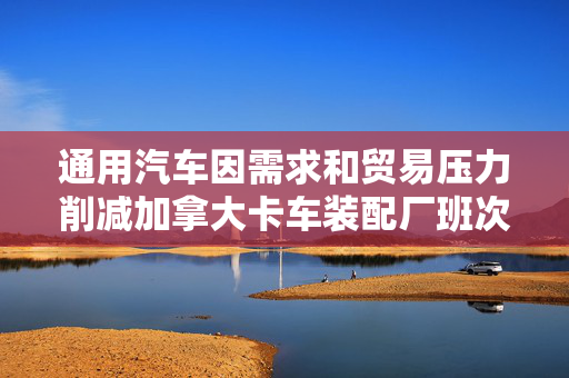 通用汽车因需求和贸易压力削减加拿大卡车装配厂班次
