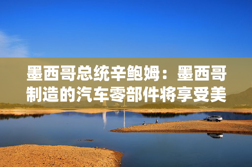 墨西哥总统辛鲍姆：墨西哥制造的汽车零部件将享受美国零关税