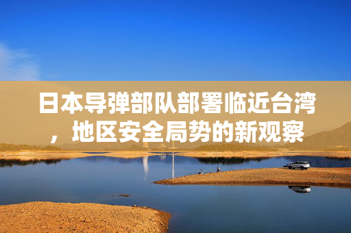 日本导弹部队部署临近台湾，地区安全局势的新观察