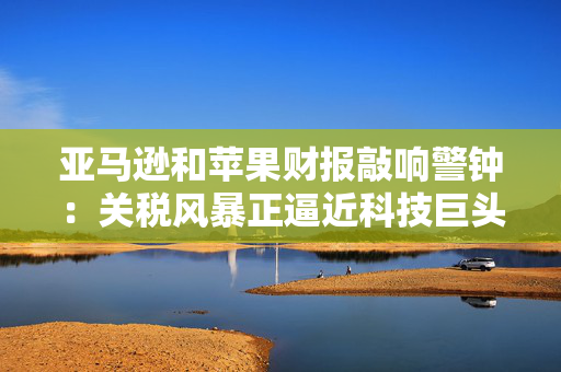 亚马逊和苹果财报敲响警钟：关税风暴正逼近科技巨头