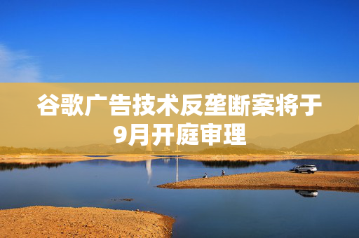 谷歌广告技术反垄断案将于9月开庭审理