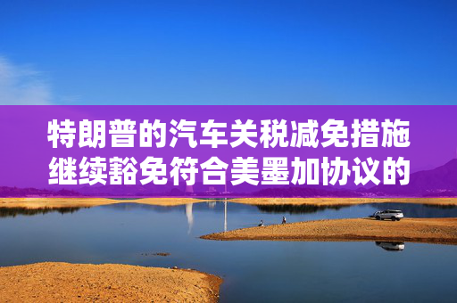 特朗普的汽车关税减免措施继续豁免符合美墨加协议的汽车零部件