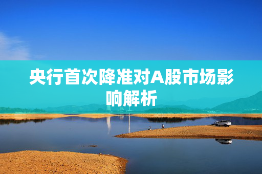 央行首次降准对A股市场影响解析