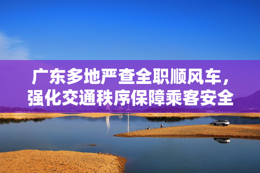广东多地严查全职顺风车，强化交通秩序保障乘客安全